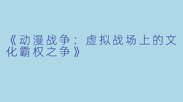 《动漫战争:虚拟战场上的文化霸权之争》