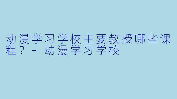 动漫学习学校主要教授哪些课程？-动漫学习学校
