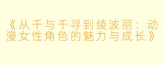 《从千与千寻到绫波丽：动漫女性角色的魅力与成长》