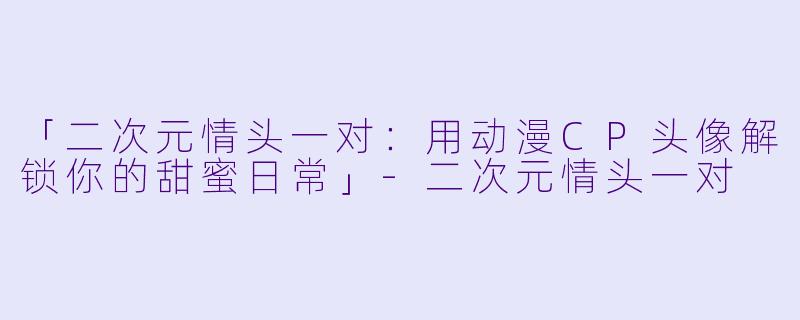 「二次元情头一对：用动漫CP头像解锁你的甜蜜日常」-二次元情头一对