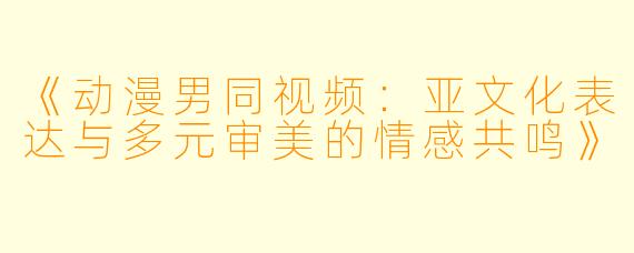 《动漫男同视频：亚文化表达与多元审美的情感共鸣》