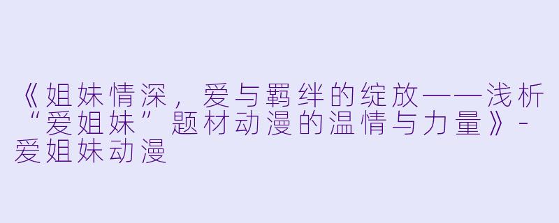 《姐妹情深，爱与羁绊的绽放——浅析“爱姐妹”题材动漫的温情与力量》-爱姐妹动漫