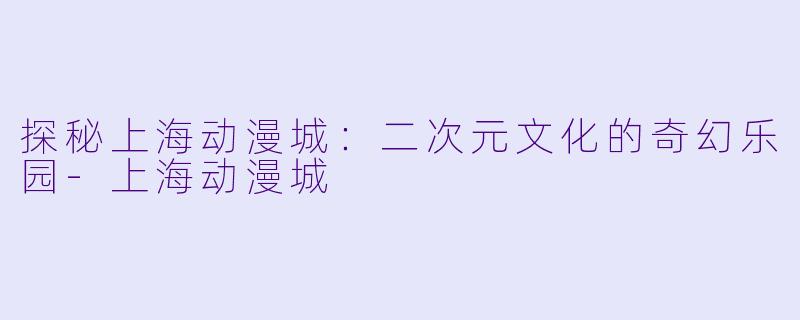 探秘上海动漫城：二次元文化的奇幻乐园-上海动漫城