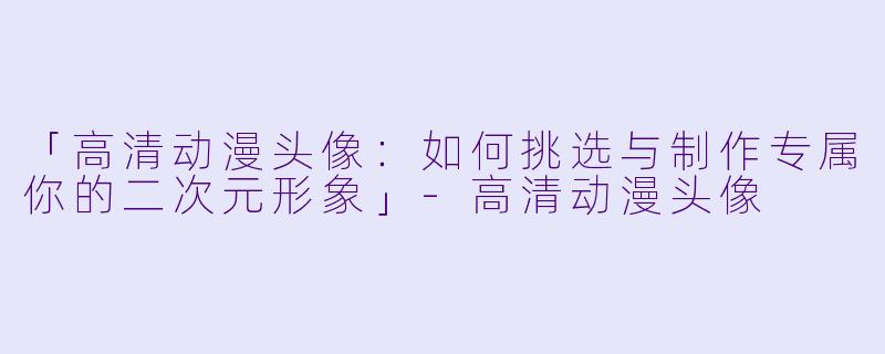 「高清动漫头像：如何挑选与制作专属你的二次元形象」-高清动漫头像