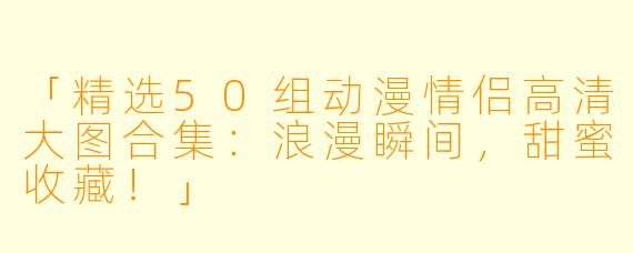 「精选50组动漫情侣高清大图合集：浪漫瞬间，甜蜜收藏！」