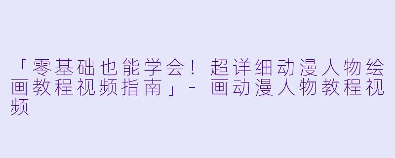 「零基础也能学会！超详细动漫人物绘画教程视频指南」-画动漫人物教程视频