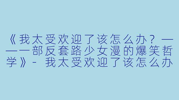 《我太受欢迎了该怎么办？——一部反套路少女漫的爆笑哲学》-我太受欢迎了该怎么办动漫