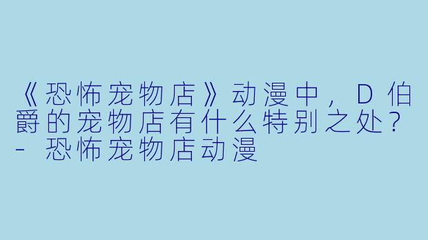 《恐怖宠物店》动漫中，D伯爵的宠物店有什么特别之处？-恐怖宠物店动漫