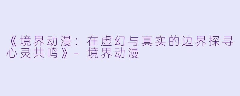 《境界动漫：在虚幻与真实的边界探寻心灵共鸣》-境界动漫