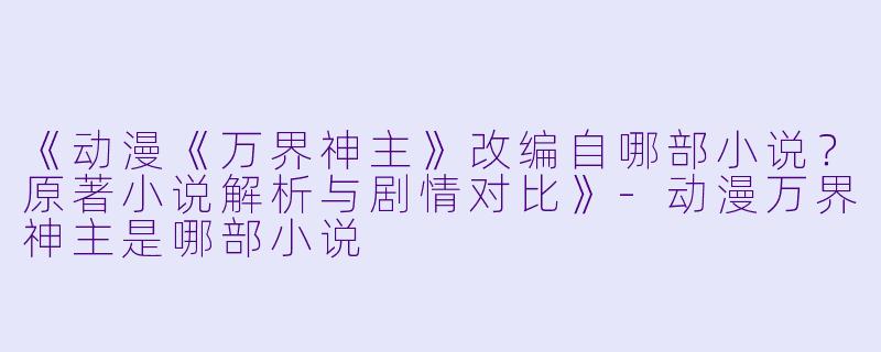 《动漫《万界神主》改编自哪部小说？原著小说解析与剧情对比》-动漫万界神主是哪部小说