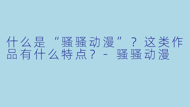什么是“骚骚动漫”？这类作品有什么特点？-骚骚动漫