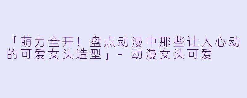 「萌力全开！盘点动漫中那些让人心动的可爱女头造型」-动漫女头可爱