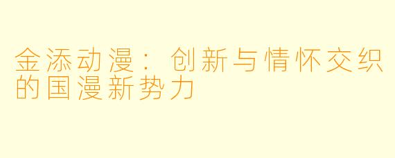 金添动漫：创新与情怀交织的国漫新势力