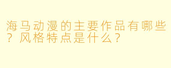 海马动漫的主要作品有哪些？风格特点是什么？