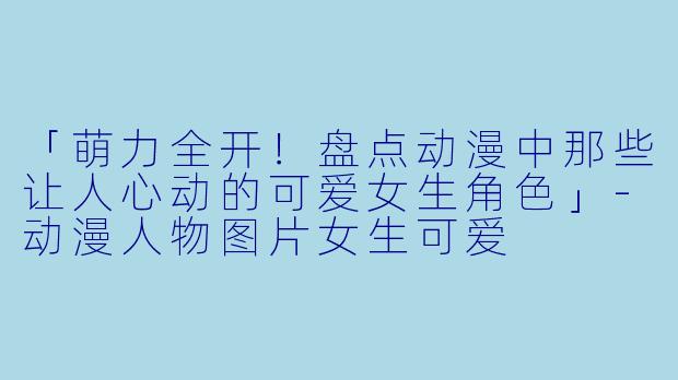 「萌力全开！盘点动漫中那些让人心动的可爱女生角色」-动漫人物图片女生可爱