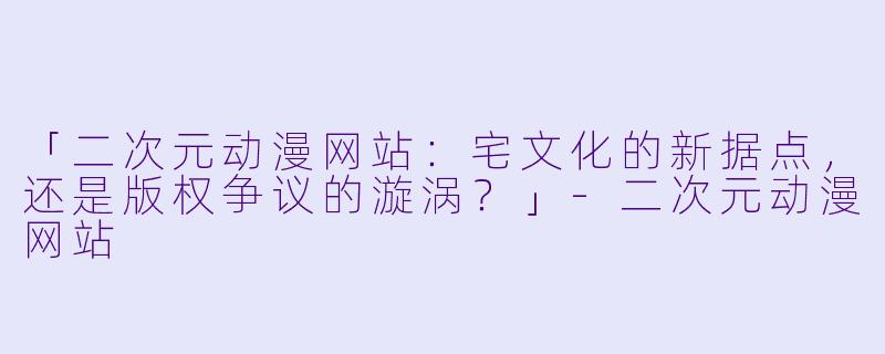 「二次元动漫网站：宅文化的新据点，还是版权争议的漩涡？」-二次元动漫网站