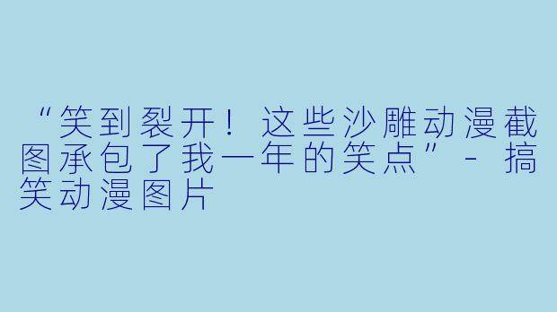 “笑到裂开！这些沙雕动漫截图承包了我一年的笑点”-搞笑动漫图片