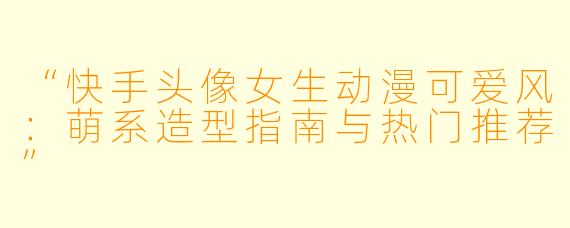 “快手头像女生动漫可爱风：萌系造型指南与热门推荐”