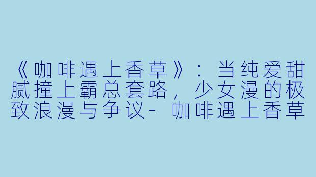 《咖啡遇上香草》：当纯爱甜腻撞上霸总套路，少女漫的极致浪漫与争议-咖啡遇上香草动漫