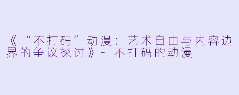 《“不打码”动漫：艺术自由与内容边界的争议探讨》-不打码的动漫