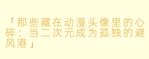 「那些藏在动漫头像里的心碎：当二次元成为孤独的避风港」