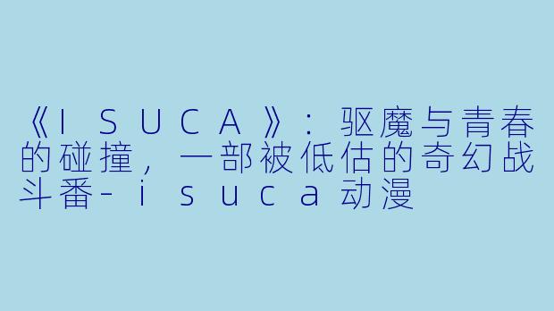 《ISUCA》：驱魔与青春的碰撞，一部被低估的奇幻战斗番-isuca动漫
