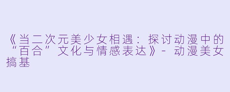 《当二次元美少女相遇：探讨动漫中的“百合”文化与情感表达》-动漫美女搞基