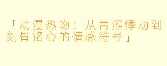 「动漫热吻：从青涩悸动到刻骨铭心的情感符号」