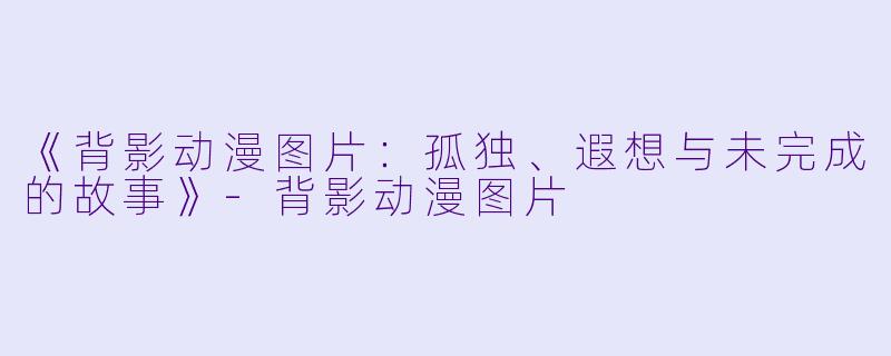 《背影动漫图片：孤独、遐想与未完成的故事》-背影动漫图片