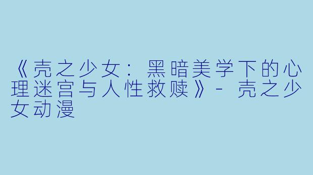 《壳之少女：黑暗美学下的心理迷宫与人性救赎》-壳之少女动漫