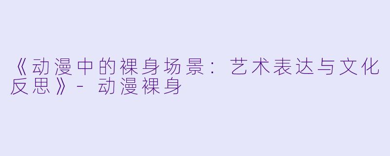 《动漫中的裸身场景：艺术表达与文化反思》-动漫裸身