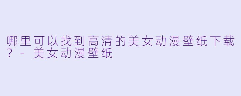 哪里可以找到高清的美女动漫壁纸下载？-美女动漫壁纸
