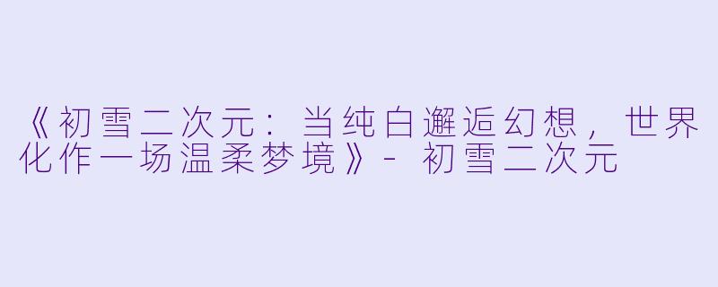 《初雪二次元：当纯白邂逅幻想，世界化作一场温柔梦境》-初雪二次元