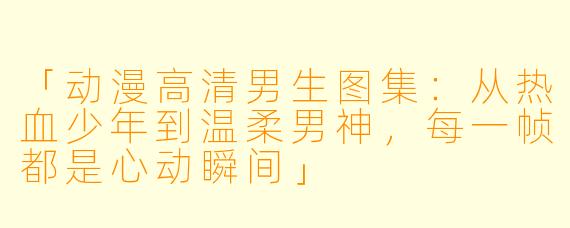 「动漫高清男生图集：从热血少年到温柔男神，每一帧都是心动瞬间」