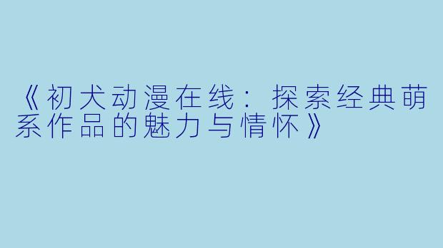 《初犬动漫在线：探索经典萌系作品的魅力与情怀》