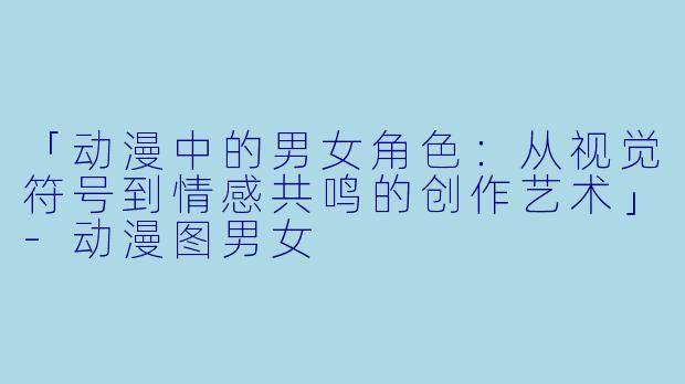「动漫中的男女角色：从视觉符号到情感共鸣的创作艺术」-动漫图男女