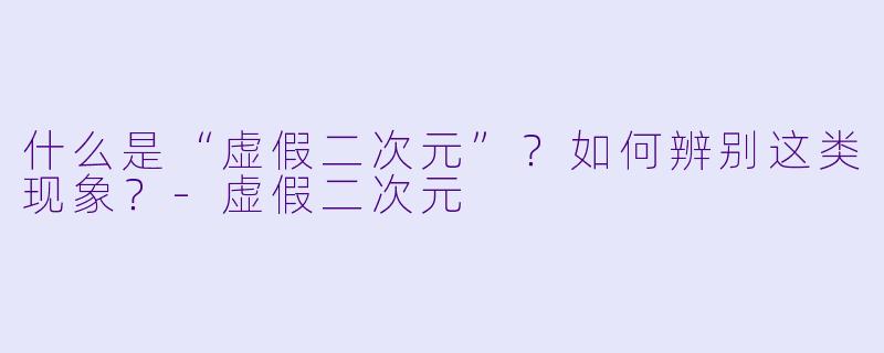 什么是“虚假二次元”?如何辨别这类现象?