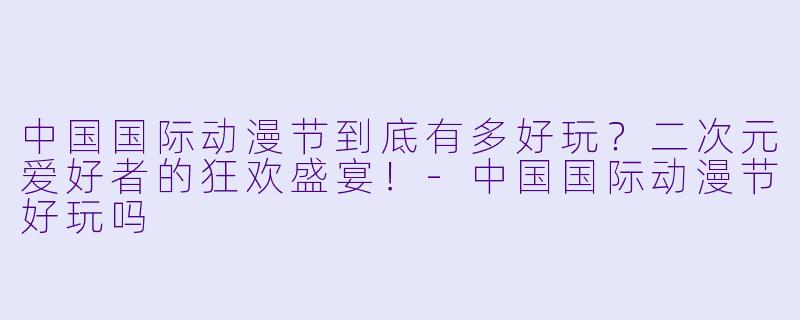 中国国际动漫节到底有多好玩？二次元爱好者的狂欢盛宴！-中国国际动漫节好玩吗