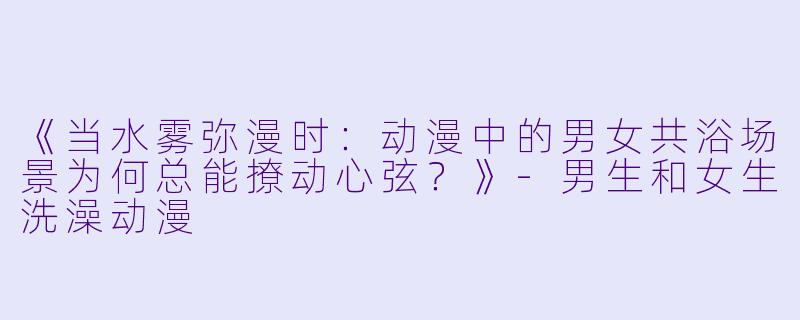 《当水雾弥漫时：动漫中的男女共浴场景为何总能撩动心弦？》-男生和女生洗澡动漫