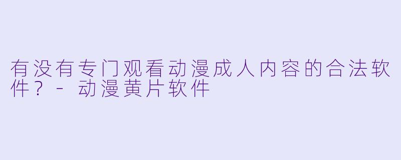 有没有专门观看动漫成人内容的合法软件？-动漫黄片软件
