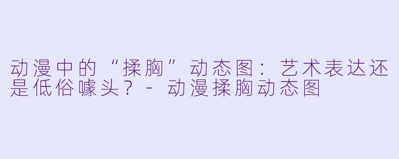 动漫中的“揉胸”动态图：艺术表达还是低俗噱头？-动漫揉胸动态图