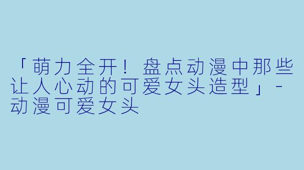 「萌力全开！盘点动漫中那些让人心动的可爱女头造型」-动漫可爱女头