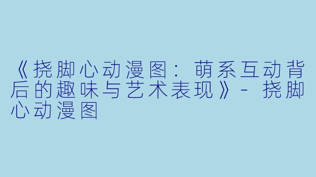 《挠脚心动漫图:萌系互动背后的趣味与艺术表现》