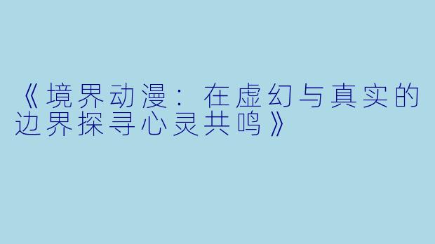 《境界动漫：在虚幻与真实的边界探寻心灵共鸣》