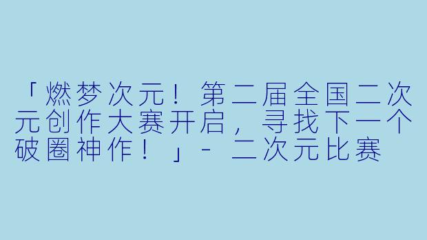 「燃梦次元！第二届全国二次元创作大赛开启，寻找下一个破圈神作！」-二次元比赛