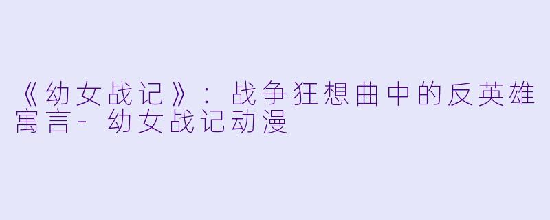 《幼女战记》：战争狂想曲中的反英雄寓言-幼女战记动漫