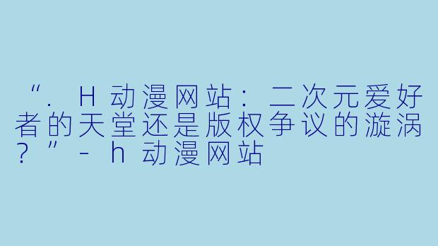 “.H动漫网站：二次元爱好者的天堂还是版权争议的漩涡？”-h动漫网站