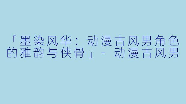「墨染风华：动漫古风男角色的雅韵与侠骨」-动漫古风男