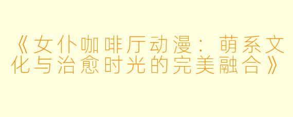 《女仆咖啡厅动漫：萌系文化与治愈时光的完美融合》