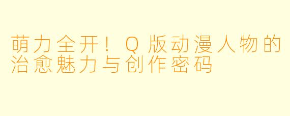 萌力全开！Q版动漫人物的治愈魅力与创作密码